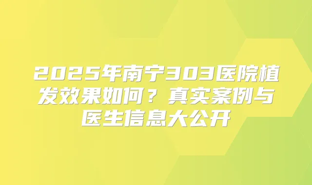 2025年南宁303医院植发效果如何？真实案例与医生信息大公开