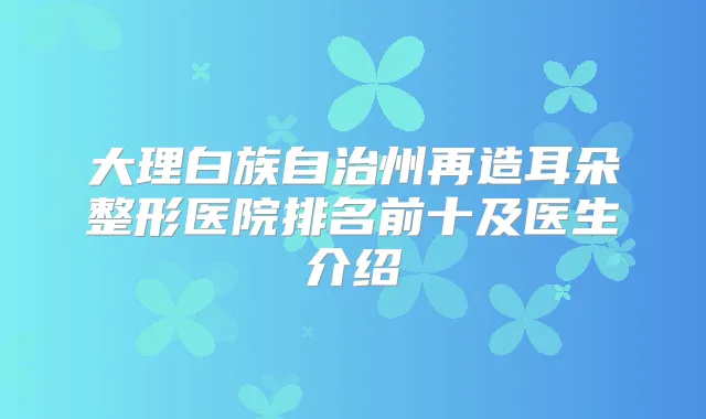 大理白族自治州再造耳朵整形医院排名前十及医生介绍