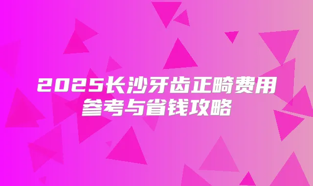 2025长沙牙齿正畸费用参考与省钱攻略