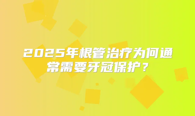 2025年根管为何通常需要牙冠保护？