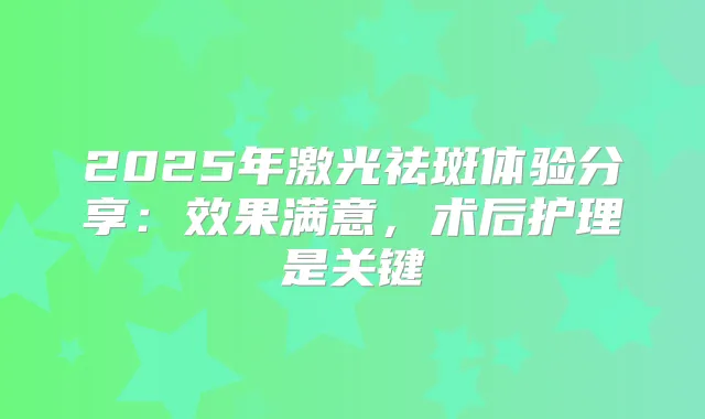 2025年激光祛斑体验分享:效果满意,术后护理是关键