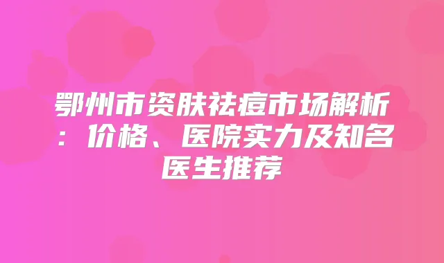 鄂州市资肤祛痘市场解析：价格、医院实力及知名医生推荐