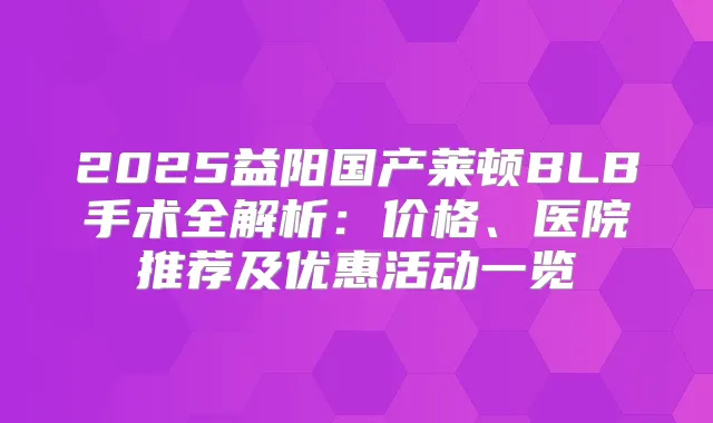 2025益阳国产莱顿BLB手术全解析：价格、医院推荐及优惠活动一览