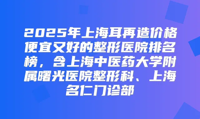 2025年上海耳再造价格便宜又好的整形医院排名榜，含上海中医药大学附属曙光医院整形科、上海名仁门诊部