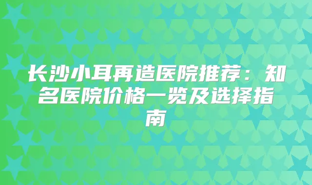 长沙小耳再造医院推荐:知名医院价格一览及选择指南