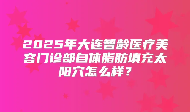 2025年大连智龄医疗美容门诊部自体脂肪填充太阳穴怎么样？