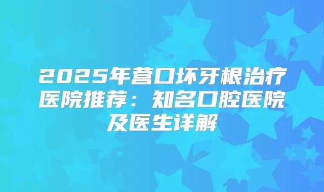 2025年营口坏牙根医院推荐：知名口腔医院及医生详解