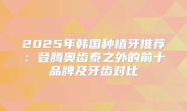 2025年韩国种植牙推荐：登腾奥齿泰之外的前十品牌及牙齿对比