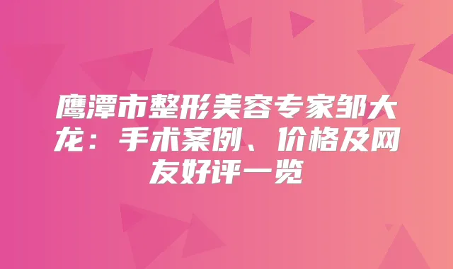 鹰潭市整形美容专家邹大龙：手术案例、价格及网友好评一览