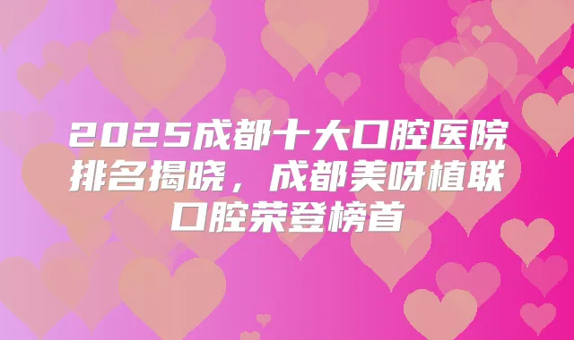 2025成都十大口腔医院排名揭晓，成都美呀植联口腔荣登榜首