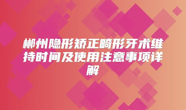 郴州隐形矫正畸形牙术维持时间及使用注意事项详解