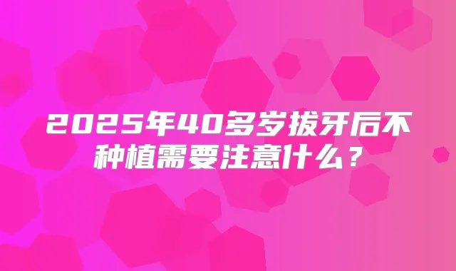 2025年40多岁拔牙后不种植需要注意什么？