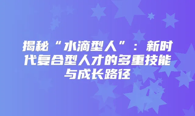 揭秘“水滴型人”：新时代复合型人才的多重技能与成长路径