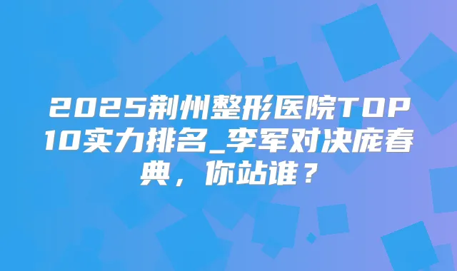 2025荆州整形医院TOP10实力排名_李军对决庞春典，你站谁？