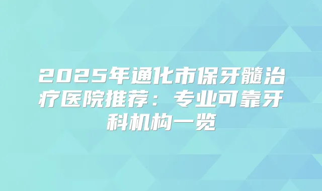 2025年通化市保牙髓医院推荐：专业可靠牙科机构一览