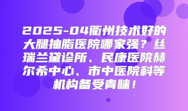 2025-04衢州技术好的大腿抽脂医院哪家强？丝瑞兰黛诊所、民康医院赫尔希中心、市中医院科等机构备受青睐！