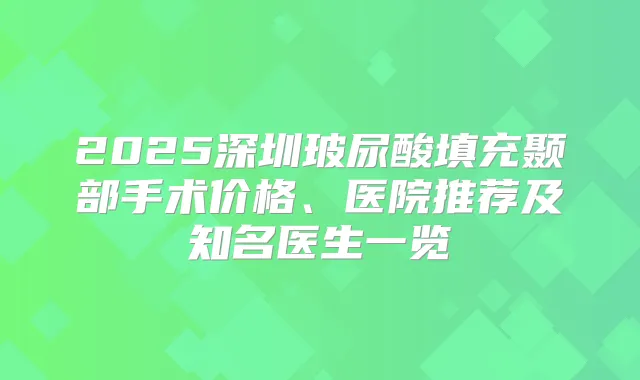 2025深圳玻尿酸填充颞部手术价格、医院推荐及知名医生一览