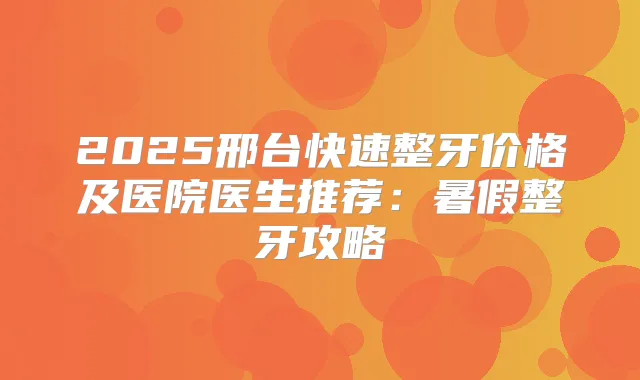 2025邢台快速整牙价格及医院医生推荐:暑假整牙攻略