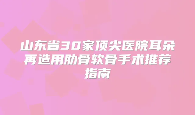 山东省30家医院耳朵再造用肋骨软骨手术推荐指南