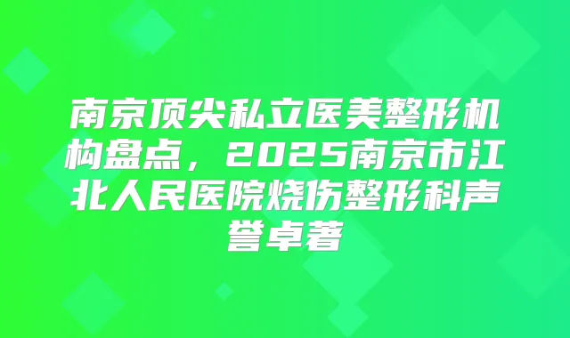 南京私立医美整形机构盘点，2025南京市江北人民医院烧伤整形科声誉卓著