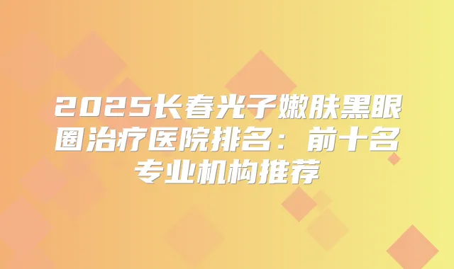 2025长春光子嫩肤黑眼圈医院排名:前十名专业机构推荐