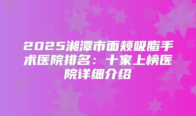 2025湘潭市面颊吸脂手术医院排名：十家上榜医院详细介绍