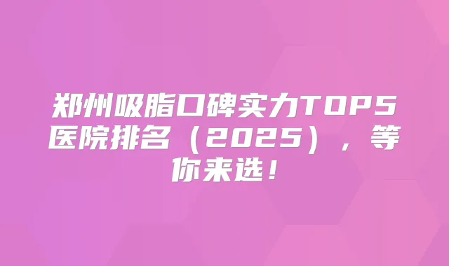 郑州吸脂口碑实力TOP5医院排名（2025），等你来选！