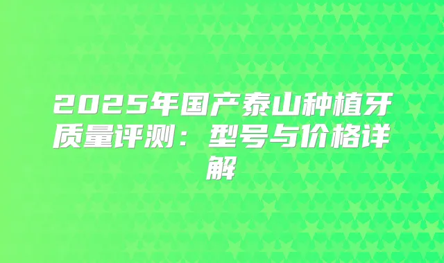 2025年国产泰山种植牙质量评测：型号与价格详解