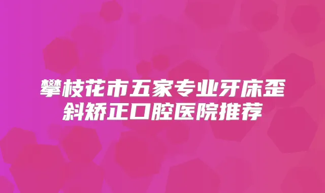 攀枝花市五家专业牙床歪斜矫正口腔医院推荐