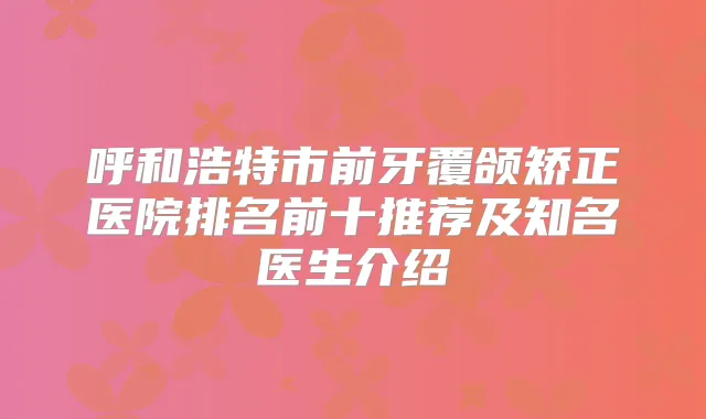 呼和浩特市前牙覆颌矫正医院排名前十推荐及知名医生介绍