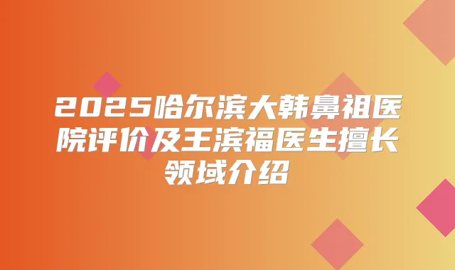 2025哈尔滨大韩鼻祖医院评价及王滨福医生擅长领域介绍