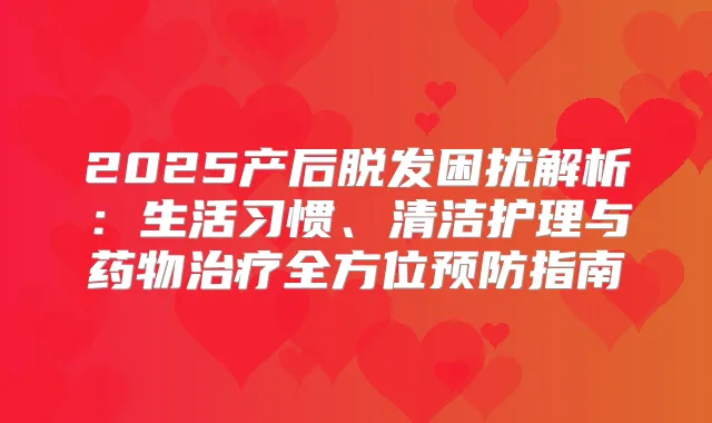 2025产后脱发困扰解析：生活习惯、清洁护理与药物全方位预防指南