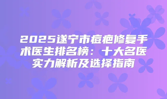 2025遂宁市痘疤修复手术医生排名榜：十大名医实力解析及选择指南