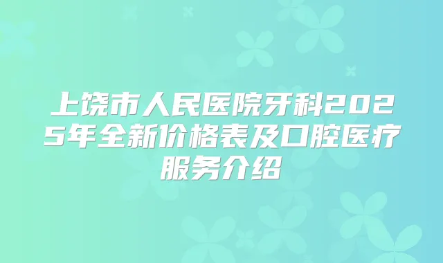上饶市人民医院牙科2025年全新价格表及口腔医疗服务介绍