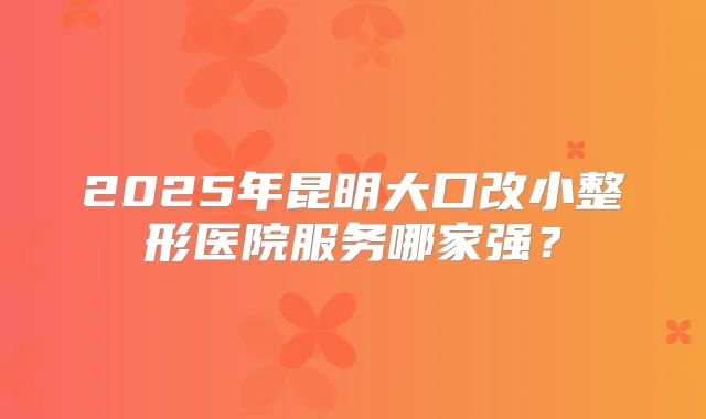 2025年昆明大口改小整形医院服务哪家强？