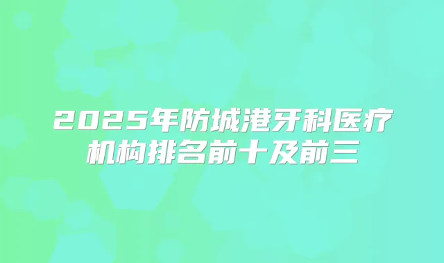 2025年防城港牙科医疗机构排名前十及前三