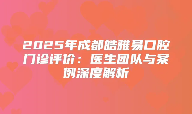 2025年成都皓雅易口腔门诊评价：医生团队与案例深度解析
