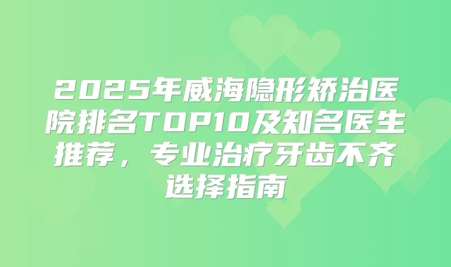 2025年威海隐形矫治医院排名TOP10及知名医生推荐，专业牙齿不齐选择指南