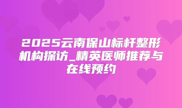2025云南保山标杆整形机构探访_精英医师推荐与在线预约