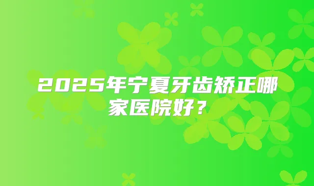 2025年宁夏牙齿矫正哪家医院好？