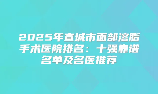 2025年宣城市面部溶脂手术医院排名：十强靠谱名单及名医推荐