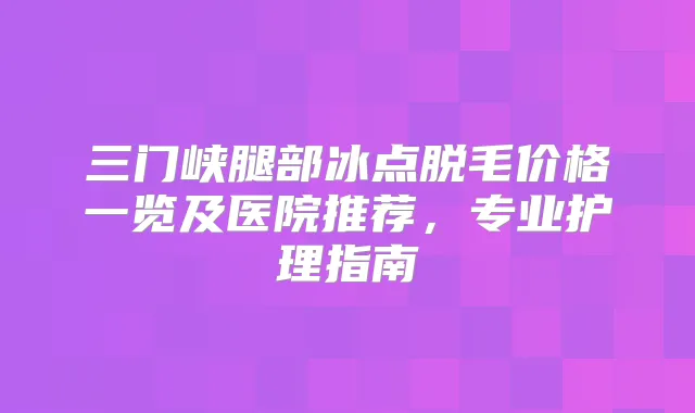 三门峡腿部冰点脱毛价格一览及医院推荐,专业护理指南