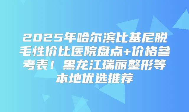2025年哈尔滨比基尼脱毛性价比医院盘点+价格参考表！黑龙江瑞丽整形等本地优选推荐