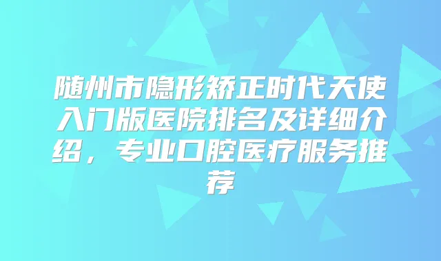 随州市隐形矫正时代天使入门版医院排名及详细介绍，专业口腔医疗服务推荐