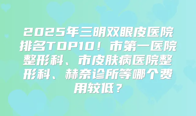 2025年三明双眼皮医院排名TOP10！市第一医院整形科、市皮肤病医院整形科、赫奈诊所等哪个费用较低？