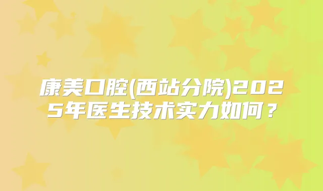 康美口腔(西站分院)2025年医生技术实力如何?