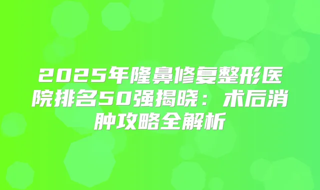 2025年隆鼻修复整形医院排名50强揭晓：术后消肿攻略全解析