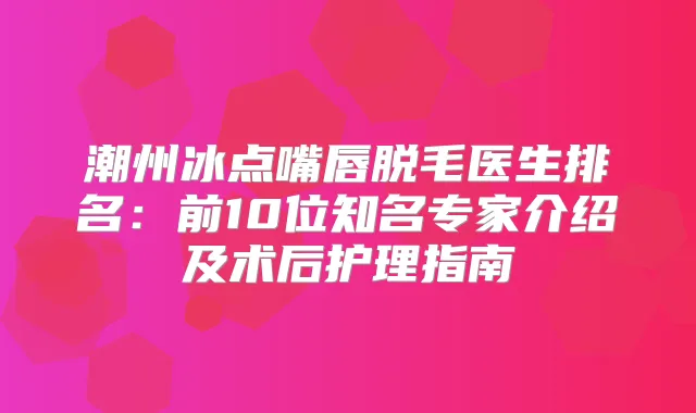 潮州冰点嘴唇脱毛医生排名：前10位知名专家介绍及术后护理指南