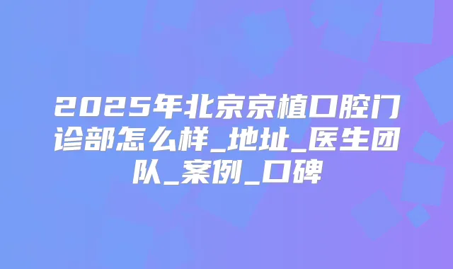 2025年北京京植口腔门诊部怎么样_地址_医生团队_案例_口碑