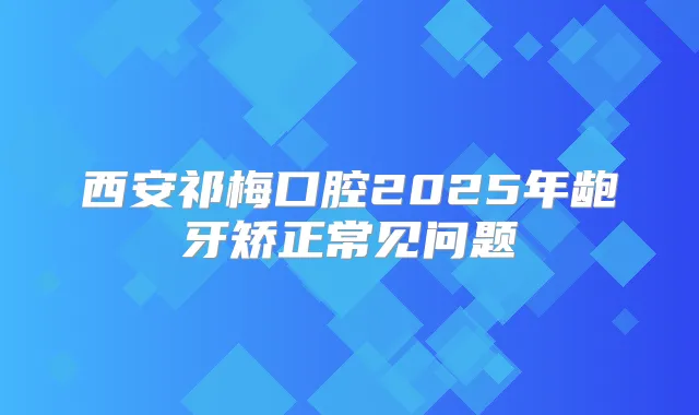 西安祁梅口腔2025年龅牙矫正常见问题